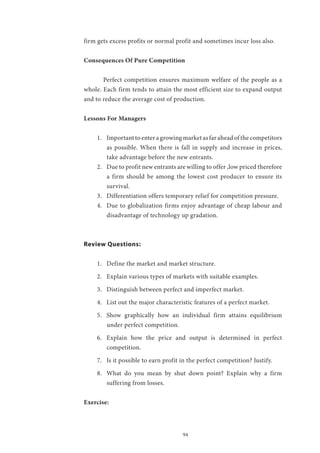 94
firm gets excess profits or normal profit and sometimes incur loss also.
Consequences Of Pure Competition
	 Perfect competition ensures maximum welfare of the people as a
whole. Each firm tends to attain the most efficient size to expand output
and to reduce the average cost of production.
Lessons For Managers
1.	 Important to enter a growing market as far ahead of the competitors
as possible. When there is fall in supply and increase in prices,
take advantage before the new entrants.
2.	 Due to profit new entrants are willing to offer ,low priced therefore
a firm should be among the lowest cost producer to ensure its
survival.
3.	 Differentiation offers temporary relief for competition pressure.
4.	 Due to globalization firms enjoy advantage of cheap labour and
disadvantage of technology up gradation.
Review Questions:
1.	 Define the market and market structure.
2.	 Explain various types of markets with suitable examples.
3.	 Distinguish between perfect and imperfect market.
4.	 List out the major characteristic features of a perfect market.
5.	 Show graphically how an individual firm attains equilibrium
under perfect competition.
6.	 Explain how the price and output is determined in perfect
competition.
7.	 Is it possible to earn profit in the perfect competition? Justify.
8.	 What do you mean by shut down point? Explain why a firm
suffering from losses.
Exercise:
 