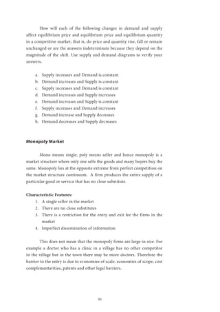 95
	 How will each of the following changes in demand and supply
affect equilibrium price and equilibrium price and equilibrium quantity
in a competitive market; that is, do price and quantity rise, fall or remain
unchanged or are the answers indeterminate because they depend on the
magnitude of the shift. Use supply and demand diagrams to verify your
answers.
a.	 Supply increases and Demand is constant
b.	 Demand increases and Supply is constant
c.	 Supply increases and Demand is constant
d.	 Demand increases and Supply increases
e.	 Demand increases and Supply is constant
f.	 Supply increases and Demand increases
g.	 Demand increase and Supply decreases
h.	 Demand decreases and Supply decreases
Monopoly Market
	 Mono means single, poly means seller and hence monopoly is a
market structure where only one sells the goods and many buyers buy the
same. Monopoly lies at the opposite extreme from perfect competition on
the market structure continuum. A firm produces the entire supply of a
particular good or service that has no close substitute.
Characteristic Features:
1.	 A single seller in the market
2.	 There are no close substitutes
3.	 There is a restriction for the entry and exit for the firms in the
market
4.	 Imperfect dissemination of information
	 This does not mean that the monopoly firms are large in size. For
example a doctor who has a clinic in a village has no other competitor
in the village but in the town there may be more doctors. Therefore the
barrier to the entry is due to economies of scale, economies of scope, cost
complementarities, patents and other legal barriers.
 