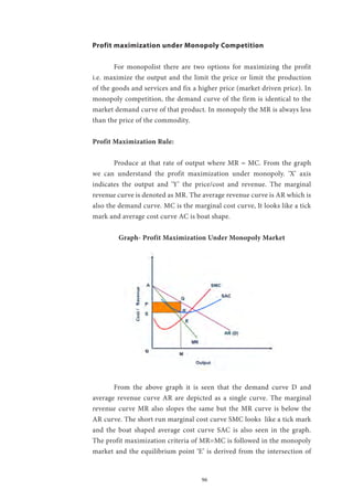 96
Profit maximization under Monopoly Competition
	
	 For monopolist there are two options for maximizing the profit
i.e. maximize the output and the limit the price or limit the production
of the goods and services and fix a higher price (market driven price). In
monopoly competition, the demand curve of the firm is identical to the
market demand curve of that product. In monopoly the MR is always less
than the price of the commodity.
Profit Maximization Rule:
	 Produce at that rate of output where MR = MC. From the graph
we can understand the profit maximization under monopoly. ‘X’ axis
indicates the output and ‘Y’ the price/cost and revenue. The marginal
revenue curve is denoted as MR. The average revenue curve is AR which is
also the demand curve. MC is the marginal cost curve, It looks like a tick
mark and average cost curve AC is boat shape.
Graph- Profit Maximization Under Monopoly Market
	
	 From the above graph it is seen that the demand curve D and
average revenue curve AR are depicted as a single curve. The marginal
revenue curve MR also slopes the same but the MR curve is below the
AR curve. The short run marginal cost curve SMC looks like a tick mark
and the boat shaped average cost curve SAC is also seen in the graph.
The profit maximization criteria of MR=MC is followed in the monopoly
market and the equilibrium point ‘E’ is derived from the intersection of
 