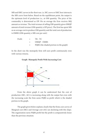 97
MR and SMC curves in the short run. i.e. MC curve or SMC here intersects
the MR curve from below. Based on the equilibrium point, the output is
the optimum level of production i.e., at OM quantity. The price of the
commodity is determined as OP. On an average the firm receives MQ
amount as revenue. The total revenue of selling OM quantity gives OMQP
amount of total revenue (OM quantity x OP price). The firm has spent MR
as an average cost to produce OM quantity and the total cost of production
is OMRS (OM quantity x MR cost per unit)
	 Profit		 =	 TR - TC
		 = 	 OMQP - OMRS
			 =	 PQRS (the shaded portion in the graph)
In the short run the monopoly firm will earn profit continuously even
with various returns.
Graph- Monopoly Profit With Increasing Cost
	 From the above graph it can be understood that the cost of
production (MC, AC) is increasing along with the output but even with
the increasing scale the firm earns PQRS as profit which is the shaded
portion in the graph.
	 The graph given below explains clearly that the firms cost curves of
Marginal cost (MC) and Average cost (AC) are declining with this slope.
The organization earns PQRS profit but the profit is comparatively lesser
than the previous situation.
 