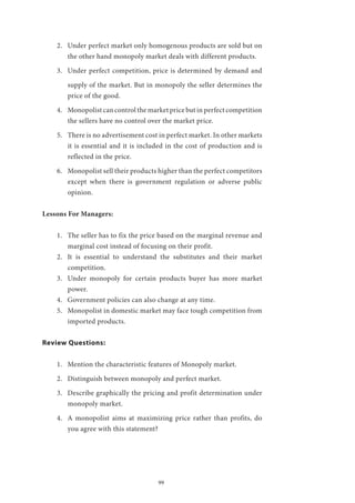 99
2.	 Under perfect market only homogenous products are sold but on
the other hand monopoly market deals with different products.
3.	 Under perfect competition, price is determined by demand and
supply of the market. But in monopoly the seller determines the
price of the good.
4.	 Monopolist can control the market price but in perfect competition
the sellers have no control over the market price.
5.	 There is no advertisement cost in perfect market. In other markets
it is essential and it is included in the cost of production and is
reflected in the price.
6.	 Monopolist sell their products higher than the perfect competitors
except when there is government regulation or adverse public
opinion.
Lessons For Managers:
1.	 The seller has to fix the price based on the marginal revenue and
marginal cost instead of focusing on their profit.
2.	 It is essential to understand the substitutes and their market
competition.
3.	 Under monopoly for certain products buyer has more market
power.
4.	 Government policies can also change at any time.
5.	 Monopolist in domestic market may face tough competition from
imported products.
Review Questions:
1.	 Mention the characteristic features of Monopoly market.
2.	 Distinguish between monopoly and perfect market.
3.	 Describe graphically the pricing and profit determination under
monopoly market.
4.	 A monopolist aims at maximizing price rather than profits, do
you agree with this statement?
 