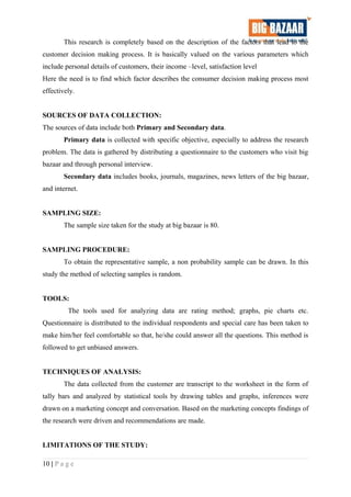 This research is completely based on the description of the factors that lead to the
customer decision making process. It is basically valued on the various parameters which
include personal details of customers, their income –level, satisfaction level
Here the need is to find which factor describes the consumer decision making process most
effectively.
SOURCES OF DATA COLLECTION:
The sources of data include both Primary and Secondary data.
Primary data is collected with specific objective, especially to address the research
problem. The data is gathered by distributing a questionnaire to the customers who visit big
bazaar and through personal interview.
Secondary data includes books, journals, magazines, news letters of the big bazaar,
and internet.
SAMPLING SIZE:
The sample size taken for the study at big bazaar is 80.
SAMPLING PROCEDURE:
To obtain the representative sample, a non probability sample can be drawn. In this
study the method of selecting samples is random.
TOOLS:
The tools used for analyzing data are rating method; graphs, pie charts etc.
Questionnaire is distributed to the individual respondents and special care has been taken to
make him/her feel comfortable so that, he/she could answer all the questions. This method is
followed to get unbiased answers.
TECHNIQUES OF ANALYSIS:
The data collected from the customer are transcript to the worksheet in the form of
tally bars and analyzed by statistical tools by drawing tables and graphs, inferences were
drawn on a marketing concept and conversation. Based on the marketing concepts findings of
the research were driven and recommendations are made.
LIMITATIONS OF THE STUDY:
10 | P a g e
 