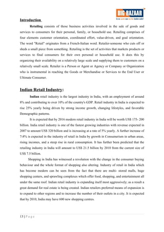 Introduction
Retailing consists of those business activities involved in the sale of goods and
services to consumers for their personal, family, or household use. Retailing comprises of
four elements customer orientation, coordinated effort, value-driven, and goal orientation.
The word "Retail" originates from a French-Italian word. Retailer-someone who cuts off or
sheds a small piece from something. Retailing is the set of activities that markets products or
services to final consumers for their own personal or household use. It does this by
organizing their availability on a relatively large scale and supplying them to customers on a
relatively small scale. Retailer is a Person or Agent or Agency or Company or Organization
who is instrumental in reaching the Goods or Merchandise or Services to the End User or
Ultimate Consumer.
Indian Retail Industry:
Indian retail industry is the largest industry in India, with an employment of around
8% and contributing to over 10% of the country's GDP. Retail industry in India is expected to
rise 25% yearly being driven by strong income growth, changing lifestyles, and favorable
Demographic patterns.
It is expected that by 2016 modern retail industry in India will be worth US$ 175- 200
billion. India retail industry is one of the fastest growing industries with revenue expected in
2007 to amount US$ 320 billion and is increasing at a rate of 5% yearly. A further increase of
7-8% is expected in the industry of retail in India by growth in Consumerism in urban areas,
rising incomes, and a steep rise in rural consumption. It has further been predicted that the
retailing industry in India will amount to US$ 21.5 billion by 2010 from the current size of
US$ 7.5 billion.
Shopping in India has witnessed a revolution with the change in the consumer buying
behaviour and the whole format of shopping also altering. Industry of retail in India which
has become modern can be seen from the fact that there are multi- stored malls, huge
shopping centers, and sprawling complexes which offer food, shopping, and entertainment all
under the same roof. Indian retail industry is expanding itself most aggressively; as a result a
great demand for real estate is being created. Indian retailers preferred means of expansion is
to expand to other regions and to increase the number of their outlets in a city. It is expected
that by 2010, India may have 600 new shopping centres.
13 | P a g e
 