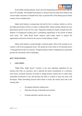 In the Indian retailing industry, food is the most dominating sector and is growing at a
rate of 9% annually. The branded food industry is trying to enter the India retail Industry and
convert Indian consumers to branded food. Since at present 60% of the Indian grocery basket
consists of non- branded items.
Indian retail industry is progressing well and for this to continue retailers as well as
the Indian government will have to make a combined effort. Indian retailing industry has seen
phenomenal growth in the last five years. Organized retailing has finally emerged from the
shadows of unorganized retailing and is contributing significantly to the growth of Indian
retail sector. The “India Retail Sector Analysis report helps clients to analyze the
opportunities and factors critical to the success of retail industry in India.
Indian retail industry is going through a transition phase. Most of the retailing in our
country is still in the unorganized sector. The spread out of the retails in US and India shows
a wide gap between the two countries. Though retailing in India is undergoing an exponential
growth, the road ahead is full of challenges
KEY CHALLENGES:
 LOCATION:
"Right Place, Right choice" Location is the most important ingredient for any
business that relies on customers, and is typically the prime consideration in a customers
store choice. Locations decisions are harder to change because retailers have to either make
sustainable investments to buy and develop real estate or commit to long term lease with
developers. When formulating decision about where to locate, the retailer must refer to the
strategic plan:
o Investigate alternative trading areas.
o Determine the type of desirable store location
o Evaluate alternative specific store sites
14 | P a g e
 