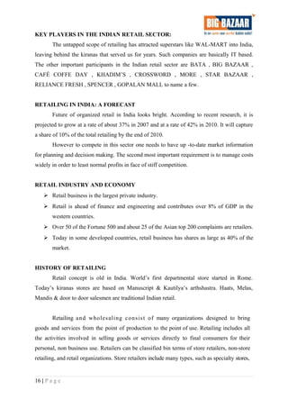 KEY PLAYERS IN THE INDIAN RETAIL SECTOR:
The untapped scope of retailing has attracted superstars like WAL-MART into India,
leaving behind the kiranas that served us for years. Such companies are basically IT based.
The other important participants in the Indian retail sector are BATA , BIG BAZAAR ,
CAFÉ COFFE DAY , KHADIM’S , CROSSWORD , MORE , STAR BAZAAR ,
RELIANCE FRESH , SPENCER , GOPALAN MALL to name a few.
RETAILING IN INDIA: A FORECAST
Future of organized retail in India looks bright. According to recent research, it is
projected to grow at a rate of about 37% in 2007 and at a rate of 42% in 2010. It will capture
a share of 10% of the total retailing by the end of 2010.
However to compete in this sector one needs to have up -to-date market information
for planning and decision making. The second most important requirement is to manage costs
widely in order to least normal profits in face of stiff competition.
RETAIL INDUSTRY AND ECONOMY
 Retail business is the largest private industry.
 Retail is ahead of finance and engineering and contributes over 8% of GDP in the
western countries.
 Over 50 of the Fortune 500 and about 25 of the Asian top 200 complaints are retailers.
 Today in some developed countries, retail business has shares as large as 40% of the
market.
HISTORY OF RETAILING
Retail concept is old in India. World’s first departmental store started in Rome.
Today’s kiranas stores are based on Manuscript & Kautilya’s arthshastra. Haats, Melas,
Mandis & door to door salesmen are traditional Indian retail.
Retailing and wholesaling consist of many organizations designed to bring
goods and services from the point of production to the point of use. Retailing includes all
the activities involved in selling goods or services directly to final consumers for their
personal, non business use. Retailers can be classified bin terms of store retailers, non-store
retailing, and retail organizations. Store retailers include many types, such as specialty stores,
16 | P a g e
 