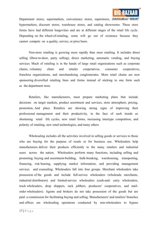 Department stores, supermarkets, convenience stores, superstores, combination stores,
hypermarkets, discount stores, warehouse stores, and catalog showrooms. These store
forms have had different longevities and are at different stages of the retail life cycle.
Depending on the wheel-of-retailing, some will go out of existence because they
cannot compete on a quality, service, or price basis.
Non-store retailing is growing more rapidly than store retailing. It includes direct
selling (Door-to-door, party selling), direct marketing, automatic vending, and buying
services. Much of retailing is in the hands of large retail organizations such as corporate
chains, voluntary chain and retailer cooperatives, consumer cooperatives,
franchise organizations, and merchandising conglomerates. More retail chains are now
sponsoring diversified retailing lines and forms instead of sticking to one form such
as the department store.
Retailers, like manufacturers, must prepare marketing plans that include
decisions on target markets, product assortment and services, store atmosphere, pricing,
promotion, And place. Retailers are showing strong signs of improving their
professional management and their productivity, in the face of such trends as
shortening retail life cycles, new retail forms, increasing intertype competition, and
polarity of retailing, new retail technologies, and many others.
Wholesaling includes all the activities involved in selling goods or services to those
who are buying for the purpose of resale or for business use. Wholesalers help
manufacturers deliver their products efficiently to the many retailers and industrial
users across the nation. Wholesalers perform many functions, including selling and
promoting, buying and assortment-building, bulk-breaking, warehousing, transporting,
financing, risk bearing, supplying market information, and providing management
services and counseling. Wholesalers fall into four groups. Merchant wholesalers take
possession of the goods and include full-service wholesalers (wholesale merchants,
industrial distributors) and limited-service wholesalers (cash-and- carry wholesalers,
truck wholesalers, drop shippers, rack jobbers, producers' cooperatives, and mail-
order wholesalers). Agents and brokers do not take possession of the goods but are
paid a commission for facilitating buying and selling. Manufacturers' and retailers' branches
and offices are wholesaling operations conducted by non-wholesalers to bypass
17 | P a g e
 