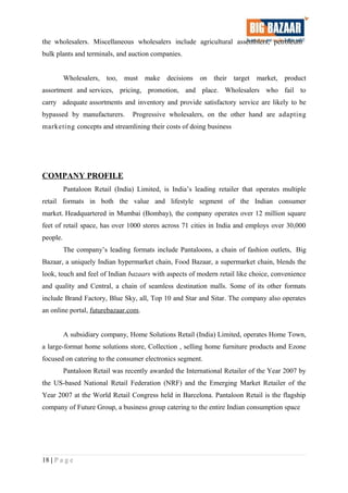 the wholesalers. Miscellaneous wholesalers include agricultural assemblers, petroleum
bulk plants and terminals, and auction companies.
Wholesalers, too, must make decisions on their target market, product
assortment and services, pricing, promotion, and place. Wholesalers who fail to
carry adequate assortments and inventory and provide satisfactory service are likely to be
bypassed by manufacturers. Progressive wholesalers, on the other hand are adapting
marketing concepts and streamlining their costs of doing business
COMPANY PROFILE
Pantaloon Retail (India) Limited, is India’s leading retailer that operates multiple
retail formats in both the value and lifestyle segment of the Indian consumer
market. Headquartered in Mumbai (Bombay), the company operates over 12 million square
feet of retail space, has over 1000 stores across 71 cities in India and employs over 30,000
people.
The company’s leading formats include Pantaloons, a chain of fashion outlets, Big
Bazaar, a uniquely Indian hypermarket chain, Food Bazaar, a supermarket chain, blends the
look, touch and feel of Indian bazaars with aspects of modern retail like choice, convenience
and quality and Central, a chain of seamless destination malls. Some of its other formats
include Brand Factory, Blue Sky, all, Top 10 and Star and Sitar. The company also operates
an online portal, futurebazaar.com.
A subsidiary company, Home Solutions Retail (India) Limited, operates Home Town,
a large-format home solutions store, Collection , selling home furniture products and Ezone
focused on catering to the consumer electronics segment.
Pantaloon Retail was recently awarded the International Retailer of the Year 2007 by
the US-based National Retail Federation (NRF) and the Emerging Market Retailer of the
Year 2007 at the World Retail Congress held in Barcelona. Pantaloon Retail is the flagship
company of Future Group, a business group catering to the entire Indian consumption space
18 | P a g e
 