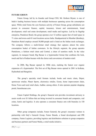 FUTURE GROUP:
Future Group, led by its founder and Group CEO, Mr. Kishore Biyani, is one of
India’s leading business houses with multiple businesses spanning across the consumption
space. While retail forms the core business activity of Future Group, group subsidiaries are
present in consumer finance, capital, insurance, leisure and entertainment, brand
development, retail real estate development, retail media and logistics. Led by its flagship
enterprise, Pantaloon Retail, the group operates over 12 million square feet of retail space in
71 cities and towns and 65 rural locations across India. Headquartered in Mumbai (Bombay),
Pantaloon Retail employs around 30,000 people and is listed on the Indian stock exchanges.
The company follows a multi-format retail strategy that captures almost the entire
consumption basket of Indian customers. In the lifestyle segment, the group operates
Pantaloons, a fashion retail chain and Central, a chain of seamless malls. In the value
segment, its marquee brand, Big Bazaar is a hypermarket format that combines the look,
touch and feel of Indian bazaars with the choice and convenience of modern retail.
In 2008, Big Bazaar opened its 100th store, marking the fastest ever organic
expansion of a hypermarket. The first set of Big Bazaar stores opened in 2001 in Kolkata,
Hyderabad and Bangalore.
The group’s specialty retail formats include, books and music chain, Depot,
sportswear retailer, Planet Sports, electronics retailer, Ezone, home improvement chain,
Home Town and rural retail chain, Aadhar, among others. It also operates popular shopping
portal, futurebazaar.com.
Future Capital Holdings, the group’s financial arm provides investment advisory to
assets worth over $1 billion that are being invested in consumer brands and companies, real
estate, hotels and logistics. It also operates a consumer finance arm with branches in 150
locations.
Other group companies include, Future Generali, the group’s insurance venture in
partnership with Italy’s Generali Group, Future Brands, a brand development and IPR
company, Future Logistics, providing logistics and distribution solutions to group companies
and business partners and Future Media, a retail media initiative.
19 | P a g e
 