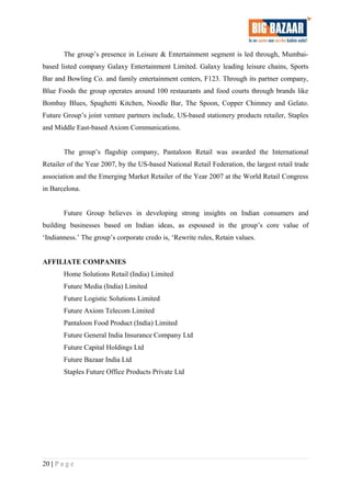 The group’s presence in Leisure & Entertainment segment is led through, Mumbai-
based listed company Galaxy Entertainment Limited. Galaxy leading leisure chains, Sports
Bar and Bowling Co. and family entertainment centers, F123. Through its partner company,
Blue Foods the group operates around 100 restaurants and food courts through brands like
Bombay Blues, Spaghetti Kitchen, Noodle Bar, The Spoon, Copper Chimney and Gelato.
Future Group’s joint venture partners include, US-based stationery products retailer, Staples
and Middle East-based Axiom Communications.
The group’s flagship company, Pantaloon Retail was awarded the International
Retailer of the Year 2007, by the US-based National Retail Federation, the largest retail trade
association and the Emerging Market Retailer of the Year 2007 at the World Retail Congress
in Barcelona.
Future Group believes in developing strong insights on Indian consumers and
building businesses based on Indian ideas, as espoused in the group’s core value of
‘Indianness.’ The group’s corporate credo is, ‘Rewrite rules, Retain values.
AFFILIATE COMPANIES
Home Solutions Retail (India) Limited
Future Media (India) Limited
Future Logistic Solutions Limited
Future Axiom Telecom Limited
Pantaloon Food Product (India) Limited
Future General India Insurance Company Ltd
Future Capital Holdings Ltd
Future Bazaar India Ltd
Staples Future Office Products Private Ltd
20 | P a g e
 