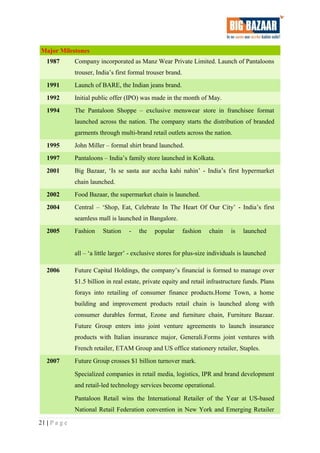 Major Milestones
1987 Company incorporated as Manz Wear Private Limited. Launch of Pantaloons
trouser, India’s first formal trouser brand.
1991 Launch of BARE, the Indian jeans brand.
1992 Initial public offer (IPO) was made in the month of May.
1994 The Pantaloon Shoppe – exclusive menswear store in franchisee format
launched across the nation. The company starts the distribution of branded
garments through multi-brand retail outlets across the nation.
1995 John Miller – formal shirt brand launched.
1997 Pantaloons – India’s family store launched in Kolkata.
2001 Big Bazaar, ‘Is se sasta aur accha kahi nahin’ - India’s first hypermarket
chain launched.
2002 Food Bazaar, the supermarket chain is launched.
2004 Central – ‘Shop, Eat, Celebrate In The Heart Of Our City’ - India’s first
seamless mall is launched in Bangalore.
2005 Fashion Station - the popular fashion chain is launched
all – ‘a little larger’ - exclusive stores for plus-size individuals is launched
2006 Future Capital Holdings, the company’s financial is formed to manage over
$1.5 billion in real estate, private equity and retail infrastructure funds. Plans
forays into retailing of consumer finance products.Home Town, a home
building and improvement products retail chain is launched along with
consumer durables format, Ezone and furniture chain, Furniture Bazaar.
Future Group enters into joint venture agreements to launch insurance
products with Italian insurance major, Generali.Forms joint ventures with
French retailer, ETAM Group and US office stationery retailer, Staples.
2007 Future Group crosses $1 billion turnover mark.
Specialized companies in retail media, logistics, IPR and brand development
and retail-led technology services become operational.
Pantaloon Retail wins the International Retailer of the Year at US-based
National Retail Federation convention in New York and Emerging Retailer
21 | P a g e
 