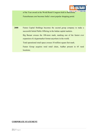 of the Year award at the World Retail Congress held in Barcelona.
Futurebazaar.com becomes India’s most popular shopping portal.
2008 Future Capital Holdings becomes the second group company to make a
successful Initial Public Offering in the Indian capital markets.
Big Bazaar crosses the 100-store mark, marking one of the fastest ever
expansion of a hypermarket format anywhere in the world.
Total operational retail space crosses 10 million square feet mark.
Future Group acquires rural retail chain, Aadhar present in 65 rural
locations.
CORPORATE STATEMENT
22 | P a g e
 