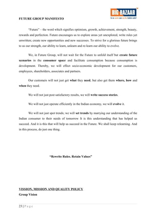 FUTURE GROUP MANIFESTO
“Future” – the word which signifies optimism, growth, achievement, strength, beauty,
rewards and perfection. Future encourages us to explore areas yet unexplored, write rules yet
unwritten; create new opportunities and new successes. To strive for a glorious future brings
to us our strength, our ability to learn, unlearn and re-learn our ability to evolve.
We, in Future Group, will not wait for the Future to unfold itself but create future
scenarios in the consumer space and facilitate consumption because consumption is
development. Thereby, we will effect socio-economic development for our customers,
employees, shareholders, associates and partners.
Our customers will not just get what they need, but also get them where, how and
when they need.
We will not just post satisfactory results, we will write success stories.
We will not just operate efficiently in the Indian economy, we will evolve it.
We will not just spot trends; we will set trends by marrying our understanding of the
Indian consumer to their needs of tomorrow It is this understanding that has helped us
succeed. And it is this that will help us succeed in the Future. We shall keep relearning. And
in this process, do just one thing.
“Rewrite Rules. Retain Values”
VISSION, MISSION AND QUALITY POLICY
Group Vision
23 | P a g e
 