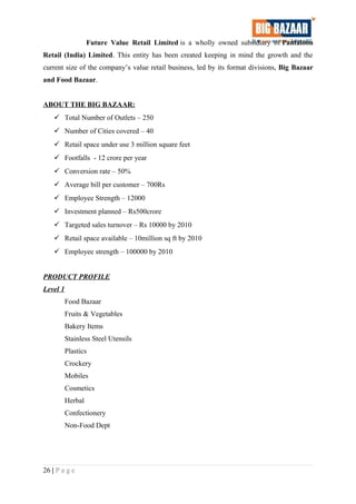 Future Value Retail Limited is a wholly owned subsidiary of Pantaloon
Retail (India) Limited. This entity has been created keeping in mind the growth and the
current size of the company’s value retail business, led by its format divisions, Big Bazaar
and Food Bazaar.
ABOUT THE BIG BAZAAR:
 Total Number of Outlets – 250
 Number of Cities covered – 40
 Retail space under use 3 million square feet
 Footfalls - 12 crore per year
 Conversion rate – 50%
 Average bill per customer – 700Rs
 Employee Strength – 12000
 Investment planned – Rs500crore
 Targeted sales turnover – Rs 10000 by 2010
 Retail space available – 10million sq ft by 2010
 Employee strength – 100000 by 2010
PRODUCT PROFILE
Level 1
Food Bazaar
Fruits & Vegetables
Bakery Items
Stainless Steel Utensils
Plastics
Crockery
Mobiles
Cosmetics
Herbal
Confectionery
Non-Food Dept
26 | P a g e
 