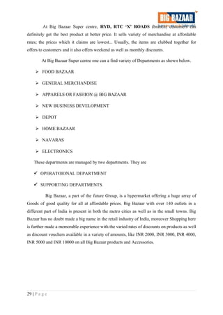 At Big Bazaar Super centre, HYD, RTC ‘X’ ROADS (branch) customers can
definitely get the best product at better price. It sells variety of merchandise at affordable
rates; the prices which it claims are lowest... Usually, the items are clubbed together for
offers to customers and it also offers weekend as well as monthly discounts.
At Big Bazaar Super centre one can a find variety of Departments as shown below.
 FOOD BAZAAR
 GENERAL MERCHANDISE
 APPARELS OR FASHION @ BIG BAZAAR
 NEW BUSINESS DEVELOPMENT
 DEPOT
 HOME BAZAAR
 NAVARAS
 ELECTRONICS
These departments are managed by two departments. They are
 OPERATOIONAL DEPARTMENT
 SUPPORTING DEPARTMENTS
Big Bazaar, a part of the future Group, is a hypermarket offering a huge array of
Goods of good quality for all at affordable prices. Big Bazaar with over 140 outlets in a
different part of India is present in both the metro cities as well as in the small towns. Big
Bazaar has no doubt made a big name in the retail industry of India, moreover Shopping here
is further made a memorable experience with the varied rates of discounts on products as well
as discount vouchers available in a variety of amounts, like INR 2000, INR 3000, INR 4000,
INR 5000 and INR 10000 on all Big Bazaar products and Accessories.
29 | P a g e
 