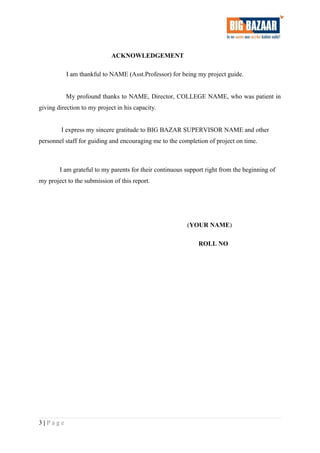 ACKNOWLEDGEMENT
I am thankful to NAME (Asst.Professor) for being my project guide.
My profound thanks to NAME, Director, COLLEGE NAME, who was patient in
giving direction to my project in his capacity.
I express my sincere gratitude to BIG BAZAR SUPERVISOR NAME and other
personnel staff for guiding and encouraging me to the completion of project on time.
I am grateful to my parents for their continuous support right from the beginning of
my project to the submission of this report.
(YOUR NAME)
ROLL NO
3 | P a g e
 