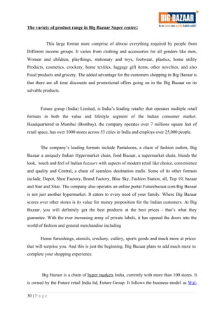 The variety of product range in Big Bazaar Super centre:
This large format store comprise of almost everything required by people from
Different income groups. It varies from clothing and accessories for all genders like men,
Women and children, playthings, stationary and toys, footwear, plastics, home utility
Products, cosmetics, crockery, home textiles, luggage gift items, other novelties, and also
Food products and grocery. The added advantage for the customers shopping in Big Bazaar is
that there are all time discounts and promotional offers going on in the Big Bazaar on its
salvable products.
Future group (India) Limited, is India’s leading retailer that operates multiple retail
formats in both the value and lifestyle segment of the Indian consumer market.
Headquartered in Mumbai (Bombay), the company operates over 7 millions square feet of
retail space, has over 1000 stores across 53 cities in India and employs over 25,000 people.
The company’s leading formats include Pantaloons, a chain of fashion outlets, Big
Bazaar a uniquely Indian Hypermarket chain, food Bazaar, a supermarket chain, blends the
look, touch and feel of Indian bazaars with aspects of modern retail like choice, convenience
and quality and Central, a chain of seamless destination malls. Some of its other formats
include, Depot, Shoe Factory, Brand Factory, Blue Sky, Fashion Station, all, Top 10, bazaar
and Star and Sitar. The company also operates an online portal Futurebazaar.com.Big Bazaar
is not just another hypermarket. It caters to every need of your family. Where Big Bazaar
scores over other stores is its value for money proposition for the Indian customers. At Big
Bazaar, you will definitely get the best products at the best prices - that’s what they
guarantee. With the ever increasing array of private labels, it has opened the doors into the
world of fashion and general merchandise including
Home furnishings, utensils, crockery, cutlery, sports goods and much more at prices
that will surprise you. And this is just the beginning. Big Bazaar plans to add much more to
complete your shopping experience.
Big Bazaar is a chain of hyper markets India, currently with more than 100 stores. It
is owned by the Future retail India ltd, Future Group. It follows the business model as Wal-
30 | P a g e
 