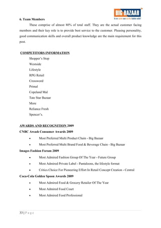 6. Team Members
These comprise of almost 80% of total staff. They are the actual customer facing
members and their key role is to provide best service to the customer. Pleasing personality,
good communication skills and overall product knowledge are the main requirement for this
post.
COMPETITORS INFORMATION
Shopper’s Stop
Westside
Lifestyle
RPG Retail
Crossword
Primal
Copeland Mal
Tate Star Bazaar
More
Reliance Fresh
Spencer’s.
AWARDS AND RECOGNITION 2009
CNBC Awash Consumer Awards 2009
• Most Preferred Multi Product Chain - Big Bazaar
• Most Preferred Multi Brand Food & Beverage Chain - Big Bazaar
Images Fashion Forum 2009
• Most Admired Fashion Group Of The Year - Future Group
• Most Admired Private Label - Pantaloons, the lifestyle format
• Critics Choice For Pioneering Effort In Retail Concept Creation - Central
Coca-Cola Golden Spoon Awards 2009
• Most Admired Food & Grocery Retailer Of The Year
• Most Admired Food Court
• Most Admired Food Professional
33 | P a g e
 