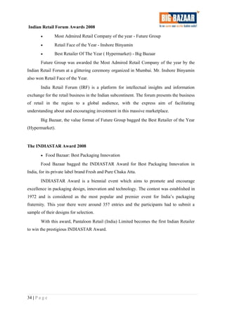Indian Retail Forum Awards 2008
• Most Admired Retail Company of the year - Future Group
• Retail Face of the Year - Inshore Binyamin
• Best Retailer Of The Year ( Hypermarket) - Big Bazaar
Future Group was awarded the Most Admired Retail Company of the year by the
Indian Retail Forum at a glittering ceremony organized in Mumbai. Mr. Inshore Binyamin
also won Retail Face of the Year.
India Retail Forum (IRF) is a platform for intellectual insights and information
exchange for the retail business in the Indian subcontinent. The forum presents the business
of retail in the region to a global audience, with the express aim of facilitating
understanding about and encouraging investment in this massive marketplace.
Big Bazaar, the value format of Future Group bagged the Best Retailer of the Year
(Hypermarket).
The INDIASTAR Award 2008
• Food Bazaar: Best Packaging Innovation
Food Bazaar bagged the INDIASTAR Award for Best Packaging Innovation in
India, for its private label brand Fresh and Pure Chaka Atta.
INDIASTAR Award is a biennial event which aims to promote and encourage
excellence in packaging design, innovation and technology. The contest was established in
1972 and is considered as the most popular and premier event for India’s packaging
fraternity. This year there were around 357 entries and the participants had to submit a
sample of their designs for selection.
With this award, Pantaloon Retail (India) Limited becomes the first Indian Retailer
to win the prestigious INDIASTAR Award.
34 | P a g e
 