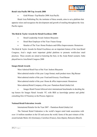 Retail Asia Pacific 500 Top Awards 2008
• Gold Winner -Top Retailer 2008 Asia Pacific
Retail Asia Publishing Pet, the institutor of these awards, aims to set a platform that
appraise raises and recognizes the development and growth of retailing throughout the Asia
Pacific region.
The Reid & Taylor Awards for Retail Excellence 2008
• Retail Leadership Award: Inshore Binyamin
• Retail Best Employer of the Year: Future Group
• Retailer of The Year: Home Products and Office Improvements: Hometown
The Reid & Taylor Awards for Retail Excellence are an important feature of the Asia Retail
Congress, Asia’s single most important global platform to promote world-class retail
practices. These awards are aimed at honoring the best, in the Asian Retail scenario. India
played host to Asia Retail Congress 2008
Images Retail Awards
Most Admired Retail Face of the Year: Inshore Binyamin
Most admired retailer of the year: Large format, multi product store: Big Bazaar
Most admired retailer of the year: Food and Grocery: Food Bazaar
Most admired retailer of the year: Home & office improvement: Hometown
Most admired Retail Company of the year: Pantaloon Retail (India) Ltd.
• Images Retail Forum followed strict international benchmarks in deciding the
top honors for Images Retail Awards ’07, with IRIS as knowledge partner and global
consulting firm AT Kearney as the Process Approver.
National Retail Federation Awards
International Retailer for the Year 2007 – Pantaloon Retail (India) Ltd
The National Retail Federation is the world’s largest retail trade association with
over 1.4 million members in the US and across the world. Some of the past winners of the
award include Metro AG (Germany), Carrefour (France), Zara (Spain), Boticario (Brazil).
35 | P a g e
 