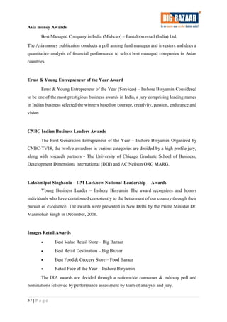 Asia money Awards
Best Managed Company in India (Mid-cap) – Pantaloon retail (India) Ltd.
The Asia money publication conducts a poll among fund manages and investors and does a
quantitative analysis of financial performance to select best managed companies in Asian
countries.
Ernst & Young Entrepreneur of the Year Award
Ernst & Young Entrepreneur of the Year (Services) – Inshore Binyamin Considered
to be one of the most prestigious business awards in India, a jury comprising leading names
in Indian business selected the winners based on courage, creativity, passion, endurance and
vision.
CNBC Indian Business Leaders Awards
The First Generation Entrepreneur of the Year – Inshore Binyamin Organized by
CNBC-TV18, the twelve awardees in various categories are decided by a high profile jury,
along with research partners - The University of Chicago Graduate School of Business,
Development Dimensions International (DDI) and AC Neilson ORG MARG.
Lakshmipat Singhania – IIM Lucknow National Leadership Awards
Young Business Leader – Inshore Binyamin The award recognizes and honors
individuals who have contributed consistently to the betterment of our country through their
pursuit of excellence. The awards were presented in New Delhi by the Prime Minister Dr.
Manmohan Singh in December, 2006.
Images Retail Awards
• Best Value Retail Store – Big Bazaar
• Best Retail Destination – Big Bazaar
• Best Food & Grocery Store – Food Bazaar
• Retail Face of the Year – Inshore Binyamin
The IRA awards are decided through a nationwide consumer & industry poll and
nominations followed by performance assessment by team of analysts and jury.
37 | P a g e
 