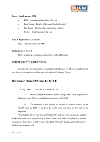Images Retail Awards 2004
• PRIL – Most admired retailer of the year
• Food Bazaar - Retailer of the year (food and grocery)
• Big Bazaar – Retailer of the year (value retailing)
• Central – Retail launch of the year
Reid & Taylor and DLF Awards
PRIL – Retailer of the year 2003
Indian Express Award
PRIL- Marketing excellence and excellence in brand building
FUTURE GROWTH & PROSPECTUS
Recently they are interested to expand their retail business in Mysore and along with
that they are interested to establish two retail outlets in Gulbarga District.
Big Bazaar Plans 300 Stores by 2010-11
20 May, 2009, 1722 hrs IST, PTI NEW-DELHI
 Inshore Binyamin-promoted Future Group's retail chain Big Bazaar is
planning to have 300 hypermarkets in the country by 2010-11.
 The company is also mulling to increase its annual turnover to Rs
13,000 crore by 2010-11, up from Rs 3,600 crore last fiscal on the back of its
expansion.
"We started with our first store in October 2001 and have now crossed the hundred
marks with three stores opened today in Pune Cut tack and Delhi. Our plan is to increase
the number of our stores to 300 by end of the 2010-11 fiscal," Big Bazaar Chief Executive
Officer Raja Amphora said.
39 | P a g e
 
