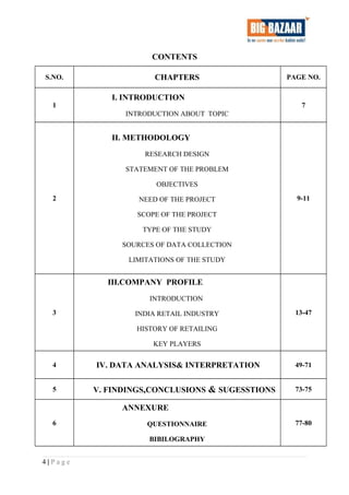 CONTENTS
S.NO. CHAPTERS PAGE NO.
1
I. INTRODUCTION
INTRODUCTION ABOUT TOPIC
7
2
II. METHODOLOGY
RESEARCH DESIGN
STATEMENT OF THE PROBLEM
OBJECTIVES
NEED OF THE PROJECT
SCOPE OF THE PROJECT
TYPE OF THE STUDY
SOURCES OF DATA COLLECTION
LIMITATIONS OF THE STUDY
9-11
3
III.COMPANY PROFILE
INTRODUCTION
INDIA RETAIL INDUSTRY
HISTORY OF RETAILING
KEY PLAYERS
13-47
4 IV. DATA ANALYSIS& INTERPRETATION 49-71
5 V. FINDINGS,CONCLUSIONS & SUGESSTIONS 73-75
6
ANNEXURE
QUESTIONNAIRE
BIBILOGRAPHY
77-80
4 | P a g e
 