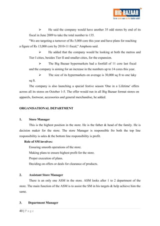  He said the company would have another 35 odd stores by end of its
fiscal in June 2009 to take the total number to 135.
"We are targeting a turnover of Rs 5,000 core this year and have plans for reaching
a figure of Rs 13,000 core by 2010-11 fiscal," Amphora said.
 He added that the company would be looking at both the metros and
Tier I cities, besides Tier II and smaller cities, for the expansion.
 The Big Bazaar hypermarkets had a footfall of 11 core last fiscal
and the company is aiming for an increase in the numbers up to 14 cores this year.
 The size of its hypermarkets on average is 30,000 sq ft to one laky
sq ft.
The company is also launching a special festive season 'One in a Lifetime' offers
across all its stores on October 1-5. The offer would run in all Big Bazaar format stores on
apparels, footwear, accessories and general merchandise, he added.
ORGANISATIONAL DEPARTMENT
1. Store Manager
This is the highest position in the store. He is the father & head of the family. He is
decision maker for the store. The store Manager is responsible fro both the top line
responsibility is sales & the bottom line responsibility is profit.
Role of SM involves:
Ensuring smooth operations of the store.
Making plans to ensure highest profit for the store.
Proper execution of plans.
Deciding on offers or deals for clearance of products.
2. Assistant Store Manager
There is an only one ASM in the store. ASM looks after 1 to 2 department of the
store. The main function of the ASM is to assist the SM in his targets & help achieve him the
same.
3. Department Manager
40 | P a g e
 