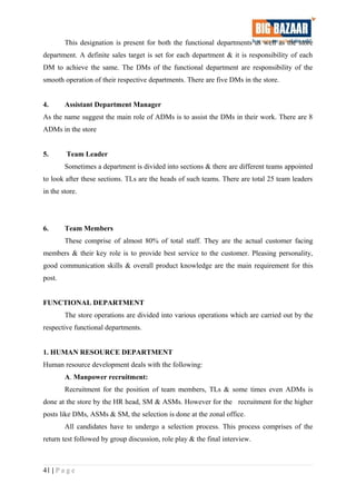 This designation is present for both the functional departments as well as the store
department. A definite sales target is set for each department & it is responsibility of each
DM to achieve the same. The DMs of the functional department are responsibility of the
smooth operation of their respective departments. There are five DMs in the store.
4. Assistant Department Manager
As the name suggest the main role of ADMs is to assist the DMs in their work. There are 8
ADMs in the store
5. Team Leader
Sometimes a department is divided into sections & there are different teams appointed
to look after these sections. TLs are the heads of such teams. There are total 25 team leaders
in the store.
6. Team Members
These comprise of almost 80% of total staff. They are the actual customer facing
members & their key role is to provide best service to the customer. Pleasing personality,
good communication skills & overall product knowledge are the main requirement for this
post.
FUNCTIONAL DEPARTMENT
The store operations are divided into various operations which are carried out by the
respective functional departments.
1. HUMAN RESOURCE DEPARTMENT
Human resource development deals with the following:
A. Manpower recruitment:
Recruitment for the position of team members, TLs & some times even ADMs is
done at the store by the HR head, SM & ASMs. However for the recruitment for the higher
posts like DMs, ASMs & SM, the selection is done at the zonal office.
All candidates have to undergo a selection process. This process comprises of the
return test followed by group discussion, role play & the final interview.
41 | P a g e
 