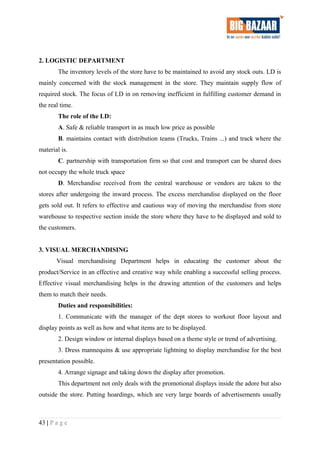 2. LOGISTIC DEPARTMENT
The inventory levels of the store have to be maintained to avoid any stock outs. LD is
mainly concerned with the stock management in the store. They maintain supply flow of
required stock. The focus of LD in on removing inefficient in fulfilling customer demand in
the real time.
The role of the LD:
A. Safe & reliable transport in as much low price as possible
B. maintains contact with distribution teams (Trucks, Trains ...) and track where the
material is.
C. partnership with transportation firm so that cost and transport can be shared does
not occupy the whole truck space
D. Merchandise received from the central warehouse or vendors are taken to the
stores after undergoing the inward process. The excess merchandise displayed on the floor
gets sold out. It refers to effective and cautious way of moving the merchandise from store
warehouse to respective section inside the store where they have to be displayed and sold to
the customers.
3. VISUAL MERCHANDISING
Visual merchandising Department helps in educating the customer about the
product/Service in an effective and creative way while enabling a successful selling process.
Effective visual merchandising helps in the drawing attention of the customers and helps
them to match their needs.
Duties and responsibilities:
1. Communicate with the manager of the dept stores to workout floor layout and
display points as well as how and what items are to be displayed.
2. Design window or internal displays based on a theme style or trend of advertising.
3. Dress mannequins & use appropriate lightning to display merchandise for the best
presentation possible.
4. Arrange signage and taking down the display after promotion.
This department not only deals with the promotional displays inside the adore but also
outside the store. Putting hoardings, which are very large boards of advertisements usually
43 | P a g e
 
