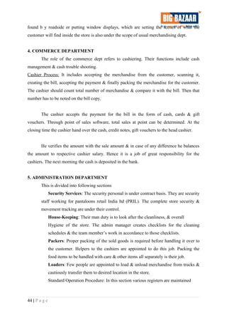 found b y roadside or putting window displays, which are setting the scenes of what the
customer will find inside the store is also under the scope of usual merchandising dept.
4. COMMERCE DEPARTMENT
The role of the commerce dept refers to cashiering. Their functions include cash
management & cash trouble shooting.
Cashier Process: It includes accepting the merchandise from the customer, scanning it,
creating the bill, accepting the payment & finally packing the merchandise for the customer.
The cashier should count total number of merchandise & compare it with the bill. Then that
number has to be noted on the bill copy.
The cashier accepts the payment for the bill in the form of cash, cards & gift
vouchers. Through point of sales software, total sales at point can be determined. At the
closing time the cashier hand over the cash, credit notes, gift vouchers to the head cashier.
He verifies the amount with the sale amount & in case of any difference he balances
the amount to respective cashier salary. Hence it is a job of great responsibility for the
cashiers. The next morning the cash is deposited in the bank.
5. ADMINISTRATION DEPARTMENT
This is divided into following sections
Security Services: The security personal is under contract basis. They are security
staff working for pantaloons retail India ltd (PRIL). The complete store security &
movement tracking are under their control.
House-Keeping: Their man duty is to look after the cleanliness, & overall
Hygiene of the store. The admin manager creates checklists for the cleaning
schedules & the team member’s work in accordance to those checklists.
Packers: Proper packing of the sold goods is required before handling it over to
the customer. Helpers to the cashiers are appointed to do this job. Packing the
food items to be handled with care & other items all separately is their job.
Loaders: Few people are appointed to load & unload merchandise from trucks &
cautiously transfer them to desired location in the store.
Standard Operation Procedure: In this section various registers are maintained
44 | P a g e
 