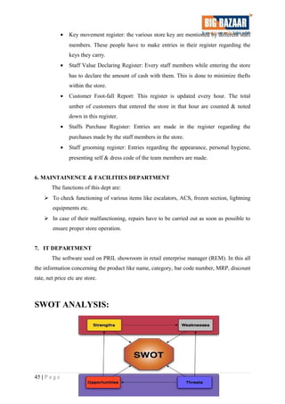 • Key movement register: the various store key are mentioned by different staff
members. These people have to make entries in their register regarding the
keys they carry.
• Staff Value Declaring Register: Every staff members while entering the store
has to declare the amount of cash with them. This is done to minimize thefts
within the store.
• Customer Foot-fall Report: This register is updated every hour. The total
umber of customers that entered the store in that hour are counted & noted
down in this register.
• Staffs Purchase Register: Entries are made in the register regarding the
purchases made by the staff members in the store.
• Staff grooming register: Entries regarding the appearance, personal hygiene,
presenting self & dress code of the team members are made.
6. MAINTAINENCE & FACILITIES DEPARTMENT
The functions of this dept are:
 To check functioning of various items like escalators, ACS, frozen section, lightning
equipments etc.
 In case of their malfunctioning, repairs have to be carried out as soon as possible to
ensure proper store operation.
7. IT DEPARTMENT
The software used on PRIL showroom in retail enterprise manager (REM). In this all
the information concerning the product like name, category, bar code number, MRP, discount
rate, net price etc are store.
SWOT ANALYSIS:
45 | P a g e
 