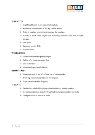 STRENGTHS
 High brand-Equity in evolving retail markets.
 State of art infrastructure of the Big Bazaar outlets.
 Point of purchase promotions to increase the purchase.
 Variety of stuff under single roof increasing customer time and available
choices.
 Low price
 Customer service desk.
 Advertisement.
WEAKNESSES
 Unable to meet store opening targets.
 Falling of revenue per square feet.
 Less store space.
 Unavailability of branded items.
OPPORTUNITY
 Organized retail is just 8% of total pie of Indian market.
 Evolving consumer preference in recent years.
 Huge complexes offer shopping.
THREATS
 Competitors, Global big players planning to foray into the markets.
 Government policies are not well-defined in emerging markets like India.
 Unorganized retail market of India.
46 | P a g e
 