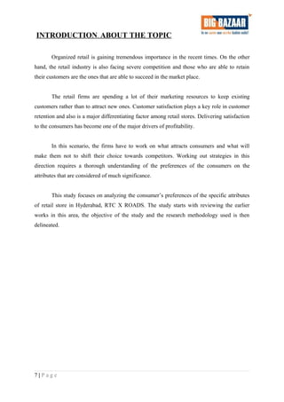 INTRODUCTION. ABOUT THE TOPIC
Organized retail is gaining tremendous importance in the recent times. On the other
hand, the retail industry is also facing severe competition and those who are able to retain
their customers are the ones that are able to succeed in the market place.
The retail firms are spending a lot of their marketing resources to keep existing
customers rather than to attract new ones. Customer satisfaction plays a key role in customer
retention and also is a major differentiating factor among retail stores. Delivering satisfaction
to the consumers has become one of the major drivers of profitability.
In this scenario, the firms have to work on what attracts consumers and what will
make them not to shift their choice towards competitors. Working out strategies in this
direction requires a thorough understanding of the preferences of the consumers on the
attributes that are considered of much significance.
This study focuses on analyzing the consumer’s preferences of the specific attributes
of retail store in Hyderabad, RTC X ROADS. The study starts with reviewing the earlier
works in this area, the objective of the study and the research methodology used is then
delineated.
7 | P a g e
 