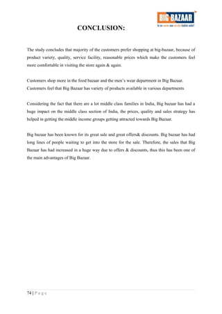 CONCLUSION:
The study concludes that majority of the customers prefer shopping at big-bazaar, because of
product variety, quality, service facility, reasonable prices which make the customers feel
more comfortable in visiting the store again & again.
Customers shop more in the food bazaar and the men’s wear department in Big Bazaar.
Customers feel that Big Bazaar has variety of products available in various departments
Considering the fact that there are a lot middle class families in India, Big bazaar has had a
huge impact on the middle class section of India, the prices, quality and sales strategy has
helped in getting the middle income groups getting attracted towards Big Bazaar.
Big bazaar has been known for its great sale and great offers& discounts. Big bazaar has had
long lines of people waiting to get into the store for the sale. Therefore, the sales that Big
Bazaar has had increased in a huge way due to offers & discounts, thus this has been one of
the main advantages of Big Bazaar.
74 | P a g e
 