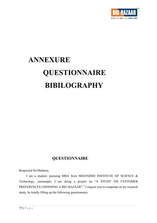 ANNEXURE
QUESTIONNAIRE
BIBILOGRAPHY
QUESTIONNAIRE
Respected Sir/Madame,
I am a student, pursuing MBA from SREENIDHI INSTITUTE OF SCIENCE &
Technology, yamnanpet. I am doing a project on “A STUDY ON CUSTOMER
PREFERENCES CHOOSING A BIG BAZAAR”.” I request you to cooperate in my research
study, by kindly filling up the following questionnaire.
75 | P a g e
 