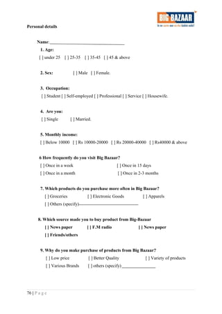 Personal details
Name:
1. Age:
[ ] under 25 [ ] 25-35 [ ] 35-45 [ ] 45 & above
2. Sex: [ ] Male [ ] Female.
3. Occupation:
[ ] Student [ ] Self-employed [ ] Professional [ ] Service [ ] Housewife.
4. Are you:
[ ] Single [ ] Married.
5. Monthly income:
[ ] Below 10000 [ ] Rs 10000-20000 [ ] Rs 20000-40000 [ ] Rs40000 & above
6 How frequently do you visit Big Bazaar?
[ ] Once in a week [ ] Once in 15 days
[ ] Once in a month [ ] Once in 2-3 months
7. Which products do you purchase more often in Big Bazaar?
[ ] Groceries [ ] Electronic Goods [ ] Apparels
[ ] Others (specify)
8. Which source made you to buy product from Big-Bazaar
[ ] News paper [ ] F.M radio [ ] News paper
[ ] Friends/others
9. Why do you make purchase of products from Big Bazaar?
[ ] Low price [ ] Better Quality [ ] Variety of products
[ ] Various Brands [ ] others (specify)
76 | P a g e
 