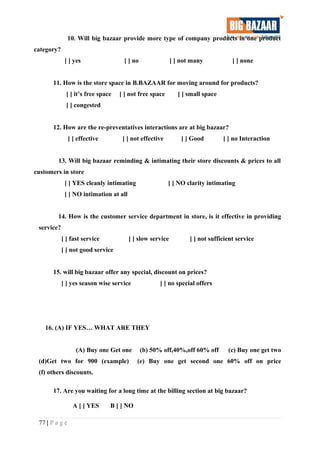 10. Will big bazaar provide more type of company products in one product
category?
[ ] yes [ ] no [ ] not many [ ] none
11. How is the store space in B.BAZAAR for moving around for products?
[ ] it’s free space [ ] not free space [ ] small space
[ ] congested
12. How are the re-preventatives interactions are at big bazaar?
[ ] effective [ ] not effective [ ] Good [ ] no Interaction
13. Will big bazaar reminding & intimating their store discounts & prices to all
customers in store
[ ] YES cleanly intimating [ ] NO clarity intimating
[ ] NO intimation at all
14. How is the customer service department in store, is it effective in providing
service?
[ ] fast service [ ] slow service [ ] not sufficient service
[ ] not good service
15. will big bazaar offer any special, discount on prices?
[ ] yes season wise service [ ] no special offers
16. (A) IF YES… WHAT ARE THEY
(A) Buy one Get one (b) 50% off,40%,off 60% off (c) Buy one get two
(d)Get two for 900 (example) (e) Buy one get second one 60% off on price
(f) others discounts.
17. Are you waiting for a long time at the billing section at big bazaar?
A [ ] YES B [ ] NO
77 | P a g e
 