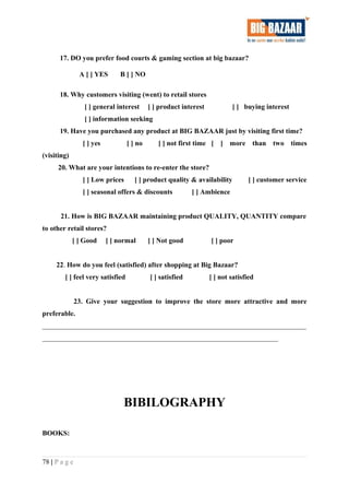 17. DO you prefer food courts & gaming section at big bazaar?
A [ ] YES B [ ] NO
18. Why customers visiting (went) to retail stores
[ ] general interest [ ] product interest [ ] buying interest
[ ] information seeking
19. Have you purchased any product at BIG BAZAAR just by visiting first time?
[ ] yes [ ] no [ ] not first time [ ] more than two times
(visiting)
20. What are your intentions to re-enter the store?
[ ] Low prices [ ] product quality & availability [ ] customer service
[ ] seasonal offers & discounts [ ] Ambience
21. How is BIG BAZAAR maintaining product QUALITY, QUANTITY compare
to other retail stores?
[ ] Good [ ] normal [ ] Not good [ ] poor
22. How do you feel (satisfied) after shopping at Big Bazaar?
[ ] feel very satisfied [ ] satisfied [ ] not satisfied
23. Give your suggestion to improve the store more attractive and more
preferable.
___________________________________________________________________________
___________________________________________________________________
BIBILOGRAPHY
BOOKS:
78 | P a g e
 