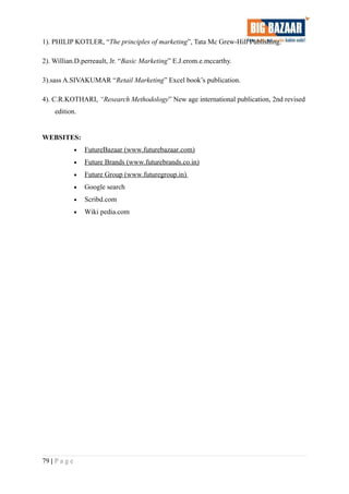 1). PHILIP KOTLER, “The principles of marketing”, Tata Mc Grew-Hill Publishing.
2). Willian.D.perreault, Jr. “Basic Marketing” E.J.erom.e.mccarthy.
3).sass A.SIVAKUMAR “Retail Marketing” Excel book’s publication.
4). C.R.KOTHARI, “Research Methodology” New age international publication, 2nd revised
edition.
WEBSITES:
• FutureBazaar (www.futurebazaar.com)
• Future Brands (www.futurebrands.co.in)
• Future Group (www.futuregroup.in)
• Google search
• Scribd.com
• Wiki pedia.com
79 | P a g e
 