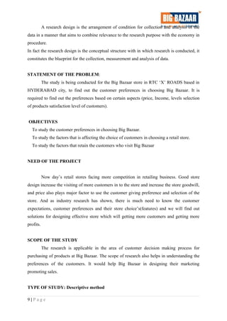 A research design is the arrangement of condition for collection and analysis of the
data in a manner that aims to combine relevance to the research purpose with the economy in
procedure.
In fact the research design is the conceptual structure with in which research is conducted, it
constitutes the blueprint for the collection, measurement and analysis of data.
STATEMENT OF THE PROBLEM:
The study is being conducted for the Big Bazaar store in RTC ‘X’ ROADS based in
HYDERABAD city, to find out the customer preferences in choosing Big Bazaar. It is
required to find out the preferences based on certain aspects (price, Income, levels selection
of products satisfaction level of customers).
OBJECTIVES
To study the customer preferences in choosing Big Bazaar.
To study the factors that is affecting the choice of customers in choosing a retail store.
To study the factors that retain the customers who visit Big Bazaar
NEED OF THE PROJECT
Now day’s retail stores facing more competition in retailing business. Good store
design increase the visiting of more customers in to the store and increase the store goodwill,
and price also plays major factor to use the customer giving preference and selection of the
store. And as industry research has shown, there is much need to know the customer
expectations, customer preferences and their store choice’s(features) and we will find out
solutions for designing effective store which will getting more customers and getting more
profits.
SCOPE OF THE STUDY
The research is applicable in the area of customer decision making process for
purchasing of products at Big Bazaar. The scope of research also helps in understanding the
preferences of the customers. It would help Big Bazaar in designing their marketing
promoting sales.
TYPE OF STUDY: Descriptive method
9 | P a g e
 