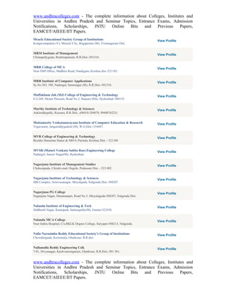www.andhracolleges.com - The complete information about Colleges, Institutes and
Universities in Andhra Pradesh and Seminar Topics, Entrance Exams, Admission
Notifications,  Scholarships, JNTU    Online   Bits   and    Previous     Papers,
EAMCET/AIEEE/IIT Papers.
Mracle Educational Society Group of Institutions                             View Profile
Kongavanipalem (V), Miracle City, Bogapuram (M), Vizianagaram Dist.


MRM Institute of Management                                                  View Profile
Chintapallyguda, Ibrahimpatnam, R.R.Dist.-501510.


MRR College of MCA                                                           View Profile
Near DSP Office, Madhira Road, Nandigam, Krishna dist.-521185.


MRR Institute of Computer Applications                                       View Profile
Sy.No.583, 588, Nadergul, Sarurnagar (M), R.R.Dist.-501510.


Muffakham Jah (MJ) College of Engineering & Technology                       View Profile
8-2-249, Mount Pleasant, Road No.3, Banjara Hills, Hyderabad–500155.


Murthy Institute of Technology & Sciences                                    View Profile
Ankireddypally, Keesara, R.R.Dist., (08418-284878, 9948076223)


Muttamsetty Venkatanarayana Institute of Computer Education & Research       View Profile
Vegavaram, Jangareddygudem (M), W.G.Dist.-534447.


MVR College of Engineering & Technology                                      View Profile
Besides Hanuman Statue & MH-9, Paritala, Krishna Dist. - 521180


MVSR (Maturi Venkata Subba Rao) Engineering College                          View Profile
Nadargul, Saroor Nagar(M), Hyderabad.


Nagarjuna Institute of Management Studies                                    View Profile
Chekurapadu, Chirala road, Ongole, Prakasam Dist. - 523 002.


Nagarjuna Institute of Technology & Sciences                                 View Profile
SBI Complex, Srinivasanagar, Miryalguda, Nalgonda Dist.-508207


Nagarjuna PG College                                                         View Profile
Nagarjuna Nagar, Hanumanpet, Road No.3, Miryalaguda-508207, Nalgonda Dist.


Nalanda Institute of Engineering & Tech                                      View Profile
Siddharth Nagar, Kantepudi, Sattenapally(M), Guntur-522438.


Nalanda MCA College                                                          View Profile
Near Indira Hospital, C/o.RKLK Degree College, Suryapet-508213, Nalgonda.


Nalla Narasimha Reddy Educational Society's Group of Institutions            View Profile
Chowdariguda, Korremula, Ghatkesar, R.R.dist.


Nallamalla Reddy Engineering Coll.                                           View Profile
7-01, Divyanagar, Kachvanisingaram, Ghatkesar, R.R.Dist.-501 301.


www.andhracolleges.com - The complete information about Colleges, Institutes and
Universities in Andhra Pradesh and Seminar Topics, Entrance Exams, Admission
Notifications,  Scholarships, JNTU    Online   Bits   and    Previous     Papers,
EAMCET/AIEEE/IIT Papers.
 