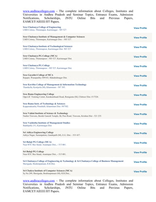 www.andhracolleges.com - The complete information about Colleges, Institutes and
Universities in Andhra Pradesh and Seminar Topics, Entrance Exams, Admission
Notifications,  Scholarships, JNTU    Online   Bits   and    Previous     Papers,
EAMCET/AIEEE/IIT Papers.
Sree Chaitanya College of Engineering                                                              View Profile
LMD Colony, Thimmapur, Karimnagar - 505 527.


Sree Chaitanya Institute of Management & Computer Sciences                                         View Profile
LMD Colony, Thimmapur, Karimnagar Dist. - 505 527.


Sree Chaitanya Institute of Technological Sciences                                                 View Profile
LMD Colony, Thimmapoor, Karimnagar Dist. 505 527.


Sree Chaitanya PG College (MCA)                                                                    View Profile
LMD Colony, Thimmapoor - 505 527, Karimnagar Dist.


Sree Chaitanya PG College                                                                          View Profile
LMD Colony, Thimmapoor - 505 527, Karimnagar Dist.


Sree Gayathri College of MCA                                                                       View Profile
Rajapet, Wanaparthy-509103, Mahabubnagar Dist.


Sree Kavitha College of Management & Information Technology                                        View Profile
Thanikella, Konijerla (M), Khammam - 507 305.


Sree Rama Engineering College                                                                      View Profile
Opp.LIC Training Center, Karakambaadi Road, Renigunta (M), Chittoor Dist.-517520.


Sree Rama Instt. of Technology & Sciences                                                          View Profile
Kuppenakuntla, Penuballi, Khammam Dist.-507302.


Sree Vahini Institute of Science & Technology                                                      View Profile
Nadim Tiruvuru, Beside Ganesh Temple, By Pass Road, Tiruvuru, Krishna Dist - 521 235.


Sree Vashistha Institute of Management Studies                                                     View Profile
Baddipally (V), Karimnagar Dist


Sri Aditya Engineering College                                                                     View Profile
Aditya Nagar, Surampalem, Gandepalli (M), E.G. Dist. - 533 437.


Sri Balaji PG College (MCA)                                                                        View Profile
Near RTC Bus Stand, Anantapur Dist., - 515 001.


Sri Balaji PG College                                                                              View Profile
Near RTC Bus Stand, Anantapur Dist., - 515 001.


Sri Chaitanya College of Engineering & Technology & Sri Chaitanya College of Business Management   View Profile
Sheriguda, Ibrahimpatnam, R.R.Dist.


Sri Chakra Institute of Computer Sciences (MCA)                                                    View Profile
Sy.No.209, Sheriguda, Ibrahimpatnam (M), R.R.Dist.,


www.andhracolleges.com - The complete information about Colleges, Institutes and
Universities in Andhra Pradesh and Seminar Topics, Entrance Exams, Admission
Notifications,  Scholarships, JNTU    Online   Bits   and    Previous     Papers,
EAMCET/AIEEE/IIT Papers.
 