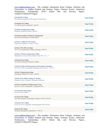 www.andhracolleges.com - The complete information about Colleges, Institutes and
Universities in Andhra Pradesh and Seminar Topics, Entrance Exams, Admission
Notifications,  Scholarships, JNTU    Online   Bits   and    Previous     Papers,
EAMCET/AIEEE/IIT Papers.
St.Joseph PG College                                                                View Profile
Near Kazipet, Rampur(M), Dharmasagar, Warangal Dist.,


St.Joseph's PG College                                                              View Profile
5-9-1106, King Koti, Hyderabad - 500 029.


St.Martin's Engineering College                                                     View Profile
Dulapally, Medchal, R.R.Ridst.,-500 014.


St.Martin's Institute of Business Management                                        View Profile
Sy.No.98,100, Dhulapally, Sec-bad-500014.


St.Mary’s College for PG Courses                                                    View Profile
Sarpavaram, Kakinada - 533 005, E.G.Dist.


St.Mary's PG (MCA) College                                                          View Profile
6-2-7/1-1, Hyderabad Road, Jangaon, Warangal - 506 167.


St.Mary's Womens Engineering College                                                View Profile
Budampadu (V), Guntur Rural Mandal, Guntur Dist - 522 _13


St.Patricks PG College                                                              View Profile
O.U.Road, Nallakunta, Hyderabad - 500044.


St.Paul's College of Management & Information Technology                            View Profile
Sy.No.603 to 605, Turkayamjal, Hayathnagar (M), R.R.Dist. - 501 510.


St.Peter's Engineering College                                                      View Profile
Gundlapally, Medchal, R.R. Dist., - 500 014.


St.Pious X PG (MBA) College for Women                                               View Profile
Snehapuri Colony, Nacharam, Habsiguda, Hyderabad


St.Theresa Institute of Engineering & Tech                                          View Profile
Garividi - 535101, Chipurupalli, Vizianagaram Dist.


St.Vincent De Paul College                                                          View Profile
Eluru, W.G.dist.-534003


St.Vincent PG College                                                               View Profile
Near Mysammagutta, Chandanagar, Ghatkesar, R.R.Dist.-501301.


St.Xavier’s PG College                                                              View Profile
Sy.No.155 & 156, Gopanpally, Sherilingampally (M), R.R.Dist.


Stanford PG College                                                                 View Profile
Hanmapur, Bhongir(M), Nalgonda Dist. - 508 116.


www.andhracolleges.com - The complete information about Colleges, Institutes and
Universities in Andhra Pradesh and Seminar Topics, Entrance Exams, Admission
Notifications,  Scholarships, JNTU    Online   Bits   and    Previous     Papers,
EAMCET/AIEEE/IIT Papers.
 