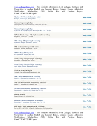 www.andhracolleges.com - The complete information about Colleges, Institutes and
Universities in Andhra Pradesh and Seminar Topics, Entrance Exams, Admission
Notifications,  Scholarships, JNTU    Online   Bits   and    Previous     Papers,
EAMCET/AIEEE/IIT Papers.
Thushara PG School of Information Science                                           View Profile
Ramapur, Dharmasagar, Warangal Dist.,


Tirumala Engineering College                                                        View Profile
Jonnalagadda (V), Narasaraopet (M), Guntur Dist - 522 601


Tirumala Engineering College                                                        View Profile
Sy.No.289,290,296,306,Bogaram, Keesara(M), R.R. Dist. - 501301.


TJPS (Tellakula Jalayya Polisetty Somasundaram) College                             View Profile
Ring Road, Guntur Dist. - 522 006.


TKR College of Engineering & Technology                                             View Profile
Medbowli, Meerpet, Hyderabad - 500 079.


TKR Institute of Management & Science                                               View Profile
Medibowli, Meerpet, Sarurnagar, R.R.Dist.,


TMSS College of Management                                                          View Profile
RCI Main Road, Mallapur, R.R.Dist.


Trinity College of Engineering & Technology                                         View Profile
Peddapalli, Karimnagar Dist.- 505 172.


Trinity College of Engineering & Technology                                         View Profile
Saleh Nagar, Rekurthi, Karimnagar-505002


Trinity PG College Ballepalli                                                       View Profile
Yellandu Road, Mallemadugu, Khammam Dist.


TRR College of Engineering & Technology                                             View Profile
Inole (V), Patancheru (M), Medak Dist - 502 319


Tudi Ram Reddy Institute of Technology & Sciences                                   View Profile
Gudur (V), Bibinagar (M), Nalgonda Dist.


Turbomachinary Institute of Technology & Sciences                                   View Profile
Indersham (V), Patancheu (M), Medak Dist. 502 319


Unity PG College                                                                    View Profile
Raigir, Bhongir (M), Nalgonda Dist.


Universal College of Engineering & Technology                                       View Profile
Dokiparru (V), Medikondur (M), Guntur Dist. - 522 438


Usha Rama College of Engineering & Technology                                       View Profile
Rs.Nos.1278, 1287, 1288, Tellaprolu (V), Unguturu (M), Krishna Dist.


www.andhracolleges.com - The complete information about Colleges, Institutes and
Universities in Andhra Pradesh and Seminar Topics, Entrance Exams, Admission
Notifications,  Scholarships, JNTU    Online   Bits   and    Previous     Papers,
EAMCET/AIEEE/IIT Papers.
 