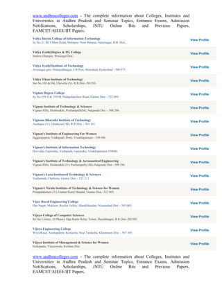 www.andhracolleges.com - The complete information about Colleges, Institutes and
Universities in Andhra Pradesh and Seminar Topics, Entrance Exams, Admission
Notifications,  Scholarships, JNTU    Online   Bits   and    Previous     Papers,
EAMCET/AIEEE/IIT Papers.
Vidya Dayini College of Information Technology                                      View Profile
Sy.No.21, RCI Main Road, Mallapur, Near Balapur, Sarurnagar, R.R. Dist.,


Vidya Jyothi Degree & PG College                                                    View Profile
Station Ghanpur, Warangal Dist.,


Vidya Jyothi Institute of Technology                                                View Profile
Aziznagar gate, Himayathnagar, CB Post, Moinabad, Hyderabad - 500 075.


Vidya Vikas Institute of Technology                                                 View Profile
Sur.No.103 &104, Chevella (V), R.R.Dist.-501503.


Vignan Degree College                                                               View Profile
Sy.No.359/A & 3591B, Pedapalakaluru Road, Guntur Dist. - 522 005.


Vignan Institute of Technology & Sciences                                           View Profile
Vignan Hills, Deshmukhi, Pochampalli(M), Nalgonda Dist. - 508 284.


Vignana Bharathi Institute of Technology                                            View Profile
Aushapur (V), Ghatkesar (M), R.R.Dist. - 501 301


Vignan's Institute of Engineering For Women                                         View Profile
Jaggarajupeta, Vadlapudi (Post), Visakhapatnam - 530 046


Vignan's Institute of Information Technology                                        View Profile
Duvvada, Gajuwaka, Vadlapudi, Gajuwaka, Visakhapatnam-530046.


Vignan's Institute of Technology & Aeronautical Engineering                         View Profile
Vignan Hills, Deshmukhi (V), Pochampally (M), Nalgonda Dist - 508 284


Vignan's Lara Instituteof Technology & Sciences                                     View Profile
Vadlamudi, Chebrolu, Guntur Dist. - 522 213.


Vignan's Nirula Institute of Technology & Science for Women                         View Profile
Pedapalakaluru (V), Guntur Rural Mandal, Guntur Dist.- 522 005.


Vijay Rural Engineering College                                                     View Profile
Das Nagar, Makloor, Rochis Valley, Manikbhandar, Nizamabad Dist. - 503 003.


Vijaya College of Computer Sciences                                                 View Profile
Sri Sai Colony, (II Phase), Opp.Radio Relay Tower, Hayathnagar, R.R.Dist.-501505


Vijaya Engineering College                                                          View Profile
Wyra Road, Ammapalem, Konijerla, Near Tanikella, Khammam Dist. - 507 305.


Vijaya Institute of Management & Science for Women                                  View Profile
Enikepadu, Vijayawada, Krishna Dist.


www.andhracolleges.com - The complete information about Colleges, Institutes and
Universities in Andhra Pradesh and Seminar Topics, Entrance Exams, Admission
Notifications,  Scholarships, JNTU    Online   Bits   and    Previous     Papers,
EAMCET/AIEEE/IIT Papers.
 
