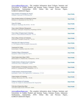 www.andhracolleges.com - The complete information about Colleges, Institutes and
Universities in Andhra Pradesh and Seminar Topics, Entrance Exams, Admission
Notifications,  Scholarships, JNTU    Online   Bits   and    Previous     Papers,
EAMCET/AIEEE/IIT Papers.
Vijaya Institute of Technology for Women                                            View Profile
Enikepadu, Vijayawada-521108, Krishna Dist.


Vijaya Krishna Institute of Technology & Science                                    View Profile
Palmakula (V), Shamshabad, R.R. Dist.-501 218.


Vijaya PG College                                                                   View Profile
Munaganoor, Hayathnagar (M), R.R.Dist. - 501 505.


Vijaya school of Business Management                                                View Profile
Surmaiguda, Lashkarguda, Grampanchayat, Hayathnagar, R.R.Dist


Vikas College of Engineering & Technology                                           View Profile
Nunna (V), Vijayawada Rural, Krishna Dist. - 521 212.


Vikas College of Science & Technology                                               View Profile
Putrela Road, Visannapeta, Krishna Dist., - 521 215.


Villa Marie PG College for Women                                                    View Profile
6-3-1089, Rajbhavan Road, Somajiguda, Hyderabad-082.


Vinukonda PG College                                                                View Profile
Kanamarlapudi, Vinukonda, Guntur Dist.-522646


Vinuthna College of Management                                                      View Profile
Hasanparthy (V&M), Warangal Dist.-506371.


Visaka Engineering College (VSBV)                                                   View Profile
Bakkannapalem (V), Madhurawada, Visakhapatnam - 530 041


Visakha Institute of Engineering & Technology                                       View Profile
57th Division, Narva, Visakhapatnam - 530 027


Visakha Institute of Technology & Science (VITS)                                    View Profile
Sontyam (V), Anandapuram (M), Visakhapatnam - 531 173


Visakha Institute of Professional Studies                                           View Profile
Kapuluppada, Visakha. Urban Agglomeration, Visakhapatnam - 513 163.


Vishnu Institute of Technology                                                      View Profile
Vishnupur, Bhimavaram, W.G. Dist. - 534 202


Vishnusree Institute of Technology                                                  View Profile
Yavapur, H/o. Jatalpur (V), Bommalaramaram (M), Nalgonda Dist.


Vishvodaya Engineering college                                                      View Profile
Vishvodaya Campus, Kavali, Nellore dist. -524201.


www.andhracolleges.com - The complete information about Colleges, Institutes and
Universities in Andhra Pradesh and Seminar Topics, Entrance Exams, Admission
Notifications,  Scholarships, JNTU    Online   Bits   and    Previous     Papers,
EAMCET/AIEEE/IIT Papers.
 