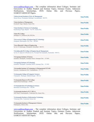 www.andhracolleges.com - The complete information about Colleges, Institutes and
Universities in Andhra Pradesh and Seminar Topics, Entrance Exams, Admission
Notifications,  Scholarships, JNTU    Online   Bits   and    Previous     Papers,
EAMCET/AIEEE/IIT Papers.
Vishwaviswani Institute of Syst. & Management                                        View Profile
Boston House, Thumkunta, Hakimpet, Secunderabad - 500 078.


Vision Institute of Management                                                       View Profile
Kanakadri Nagar, Bapatla, Guntur Dist.


Vision Institute of Science & Technology                                             View Profile
Kanakadurga Nagar, Bapatla - 522 101, Guntur Dist.,


Vision PG College                                                                    View Profile
Boduppal (V), Ghatkesar (M), R.R.Dist.


Visvesvaraya College of Engineering & Technology                                     View Profile
Patelguda, Ibrahimpatan. R.R. Dist. - 500 009.


Viswa Bharathi College of Engineering                                                View Profile
Sy.No.19, Hydernagar, Kukatpally, Hyderabad - 500 072.


Viswabharathi PG College of Engineering & Management                                 View Profile
Sy.No.19, Adjacent to Brindavan Cly, Nizampet Rd, Kukatpally, Hyderabad - 500 072.


Viswaganga Institute of Science                                                      View Profile
Kandukur, Itikalapalli, Anantapur Rural, Anantapur Dist. - 515 003.


Viswaganga Institute of Technology                                                   View Profile
Kandukur, Itikalapalli, Anantapur Rural, Anantapur Dist. - 515 003.


Viswanadha Institute of Technology & Management(VITAM)                               View Profile
Sontyam, Anandapuram (M), Visakhapatnam - 531 173.


Vivekananda College of Computer Sciences                                             View Profile
Chatanpally, Shadnagar, Mahaboobnagar - 509 216.


Vivekananda Degree & PG College                                                      View Profile
Jagitial Road, Karimnagar - 505001.


Vivekananda Inst of Technology & Science                                             View Profile
Bommakal, Karimnagar Dist. - 505 001.


Vivekananda Institute of I.T. (MCA)                                                  View Profile
NRT Road, Vittamrajupally, Vinukonda (M), Guntur Dist.,


Vivekananda Institute of Information Technology                                      View Profile
Vittamraju Pally, Vinukonda, Guntur dist.


Vivekananda Institute of Management Sciences                                         View Profile
Puthalapattu, Chittoor Dist.


www.andhracolleges.com - The complete information about Colleges, Institutes and
Universities in Andhra Pradesh and Seminar Topics, Entrance Exams, Admission
Notifications,  Scholarships, JNTU    Online   Bits   and    Previous     Papers,
EAMCET/AIEEE/IIT Papers.
 