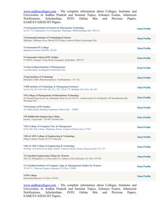 www.andhracolleges.com - The complete information about Colleges, Institutes and
Universities in Andhra Pradesh and Seminar Topics, Entrance Exams, Admission
Notifications,  Scholarships, JNTU    Online   Bits   and    Previous     Papers,
EAMCET/AIEEE/IIT Papers.
Vivekananda Institute of Science & Information Technology                                                      View Profile
Sy.No.773, Chatanpally (V), Farooqnagar, Shadnagar, Mahaboobnagar Dist.-509 216.


Vivekananda Institute of Technological Science                                                                 View Profile
Malkapur, Malkapur Sivar, Beside PG College, Godavari Khani, Karimnagar Dist.


Vivekananda PG College                                                                                         View Profile
Bogaram, Keesara, R.R.Dist.-501301.


Vivekananda School of PG Studies                                                                               View Profile
8-3/960/4, Srinagar Colony Road, Punjagutta, Hyderabad - 500 073.


Vivekavardhani Institute of Management                                                                         View Profile
Laxmidevipally, Kothagudem, Khammam Dist.


Vizag Institute of Technology                                                                                  View Profile
Dakamari (V&P), Bheemunipatnam, Visakhapatnam - 531 162


VMR Institute of Technology & Management Sciences                                                              View Profile
Sy.No.652, 653, 654, 658, 656, 721, 722, 726 & 727, Medchal, R.R. Dist.-501 401.

VR College of Management of Information Technology
Sri Sainath Mega Green city, Battupally Road, Sy.No.185/A/1, Ammavaripet (V), Kothapally, GP Hanamkonda (M),   View Profile
Warangal Dist.

VR Institute of PG Studies                                                                                     View Profile
AC Subba Reddy Building, Pogathota, Nellore Dist. - 524001.


VR Siddhartha Engineering College                                                                              View Profile
Kanuru, Vijayawada - 520 007, Krishna Dist.


VRN College of Computer Scis. & Management                                                                     View Profile
D.No.584, GOs Colony, Thaditopu, Peruru, Tirupati, Chittoor Dist.-517501.


VRS & YRN College of Engineering & Technology                                                                  View Profile
Odarevu Road, Chirala-523157, Prakasam.


VRS & YRN College of Engineering & Technology                                                                  View Profile
PG Dept. of Commerce & Mngt. Studies, Vaderuvu Road, Chirala, Prakasam Dist.-523 157.


VS Lakshmi Engineering College for Women                                                                       View Profile
NH-214, Metlapalem, G.Vemavaram (V), Tallarevu (M), Kakinada, E.G. Dist.-533 461


VS Lakshmi Institute of Computer Appl. & Management Studies for Women                                          View Profile
70-18-1/1, Vidyavan Campus, kakinada, E.G.Dist.-533005.


VSM College                                                                                                    View Profile
Ramachandrapuram, E.G.Dist.-533255.


www.andhracolleges.com - The complete information about Colleges, Institutes and
Universities in Andhra Pradesh and Seminar Topics, Entrance Exams, Admission
Notifications,  Scholarships, JNTU    Online   Bits   and    Previous     Papers,
EAMCET/AIEEE/IIT Papers.
 