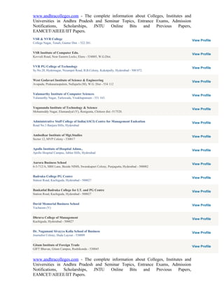 www.andhracolleges.com - The complete information about Colleges, Institutes and
Universities in Andhra Pradesh and Seminar Topics, Entrance Exams, Admission
Notifications,  Scholarships, JNTU    Online   Bits   and    Previous     Papers,
EAMCET/AIEEE/IIT Papers.
VSR & NVR College                                                                      View Profile
College Nagar, Tenali, Guntur Dist. - 522 201.


VSR Institute of Computer Edn.                                                         View Profile
Kovvali Road, Near Eastern Locks, Eluru - 534005, W.G.Dist.


VVR PG College of Technology                                                           View Profile
Sy.No.20, Hydernagar, Nizampet Road, B.B.Colony, Kukatpally, Hyderabad - 500 072.


West Godavari Institute of Science & Engineering                                       View Profile
Avapadu, Prakasaraopalem, Nallajarla (M), W.G. Dist - 534 112


Yalamarthy Institute of Computer Sciences                                              View Profile
Yalamarthy Nagar, Tarluwada, Visakhapatnam - 531 163.


Yogananda Institute of Technology & Science                                            View Profile
Mohanreddy Nagar, Elamandyal (V), Renigunta, Chittoor dist -517520.


Administrative Staff College of India(ASCI) Centre for Management Eudcation            View Profile
Road No.3 Banjara Hills, Hyderabad


Ambedkar Institute of Mgt.Studies                                                      View Profile
Sector 12, MVP Colony - 530017


Apollo Institute of Hospital Admn.,                                                    View Profile
Apollo Hospital Campus, Jublee Hills, Hyderabad


Aurora Business School                                                                 View Profile
6-3-712/A, SBH Lane, Beside NIMS, Swarakapuri Colony, Punjagutta, Hyderabad - 500082


Badruka College PG Centre                                                              View Profile
Station Road, Kachiguda, Hyderabad - 500027


Bankatlal Badruka College for I.T. and PG Centre                                       View Profile
Station Road, Kachiguda, Hyderabad - 500027


David Memorial Business School                                                         View Profile
Yacharam (V)


Dhruva College of Management                                                           View Profile
Kachiguda, Hyderabad - 500027


Dr. Nagamani Sivayya Kolla School of Business                                          View Profile
Journalist Colony, Huda Layout - 530009


Gitam Institute of Foreign Trade                                                       View Profile
GIFT Bhavan, Gitam Campus, Rushikonda - 530045


www.andhracolleges.com - The complete information about Colleges, Institutes and
Universities in Andhra Pradesh and Seminar Topics, Entrance Exams, Admission
Notifications,  Scholarships, JNTU    Online   Bits   and    Previous     Papers,
EAMCET/AIEEE/IIT Papers.
 