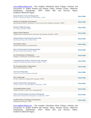 www.andhracolleges.com - The complete information about Colleges, Institutes and
Universities in Andhra Pradesh and Seminar Topics, Entrance Exams, Admission
Notifications,  Scholarships, JNTU    Online   Bits   and    Previous     Papers,
EAMCET/AIEEE/IIT Papers.
Integral Institute of Advanced Management                                                           View Profile
Plot No.10, educational Complex, Muvvalavanipalem - 530017


Institute for Technology & Management                                                               View Profile
Raja PannalaPitti Block-B , Shankarmutt 'x' road, University Road, Nallakunta, Hyderabad - 500044


Institute of Public Enterprise                                                                      View Profile
Q.U.Campus, Hyderabad - 500007


Magnus School of Business                                                                           View Profile
Reliable Business Chamebrs, Beside Andhra bank, Himayathnagar, Hyderabad - 500029


National Institute of Agricultural Extension Mgt.                                                   View Profile
Rajendranagar, Ranga reddy, Andhra Pradesh


Nova Business School                                                                                View Profile
Jafferguda, Batasingaram(V), Hayathnagar(M)


Sister Nivedita Institute of Professional Sutdies                                                   View Profile
Red Hills, Lakdi-ka-pul, Hyderabad - 500004


Siva Sivani Institute of Management                                                                 View Profile
Kompally, Via-Hakeempet, Secunderabad - 500014


Technological Inst. Of Mgt. & Advanced comp,. Education                                             View Profile
Pudipatta (V), Mahal Road, Bank of Baroda, Tirupathi - 517507


The Warangal Institute of Management                                                                View Profile
Hunter Road, Hanamkonda - 506001


University of Hyderabad                                                                             View Profile
Central University (P), Gachibowli, Hyderabad


WLC College India                                                                                   View Profile
8-2-596/1/1, Road No.10, Banjara Hills, Hydeabad - 500034


Vignan Jyothi Institute of management                                                               View Profile
Plot NO.7, road No.1, West Marredpally, Secunderabad - 500026


Viswanandha Business School                                                                         View Profile
Mindhivani Palem(V), Santyam Post, Anandapuram(M)


Vishwa Vishwani Institute of Systems & Management                                                   View Profile
Boston House, Thumkunta(P), Hakimpet(Via), Secunderabad - 500078


Gandhi Institute of Technology & Management                                                         View Profile
Gandhinagar, Rushikonda - 530045


www.andhracolleges.com - The complete information about Colleges, Institutes and
Universities in Andhra Pradesh and Seminar Topics, Entrance Exams, Admission
Notifications,  Scholarships, JNTU    Online   Bits   and    Previous     Papers,
EAMCET/AIEEE/IIT Papers.
 
